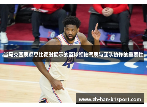 当马克西质疑恩比德时揭示的篮球领袖气质与团队协作的重要性 当马克西质疑恩比德时揭示的篮球领袖气质与团队协作的重要性