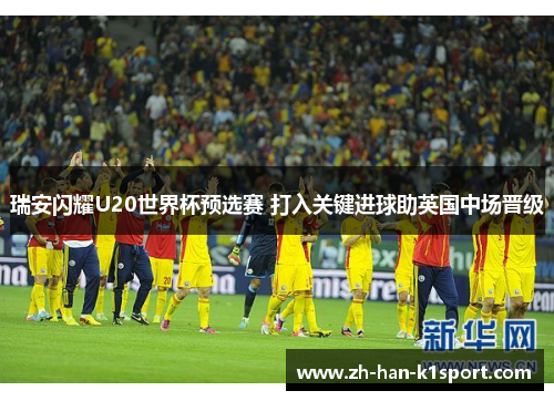 瑞安闪耀U20世界杯预选赛 打入关键进球助英国中场晋级