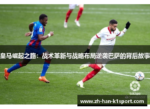 皇马崛起之路:战术革新与战略布局逆袭巴萨的背后故事 皇马崛起之路:战术革新与战略布局逆袭巴萨的背后故事