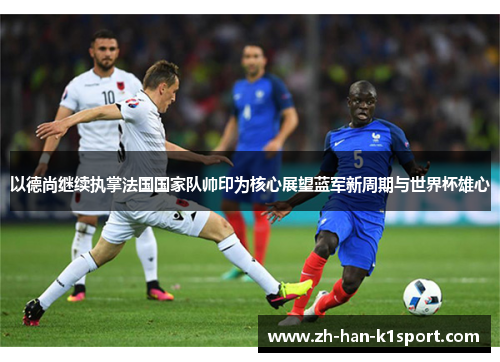 以德尚继续执掌法国国家队帅印为核心展望蓝军新周期与世界杯雄心